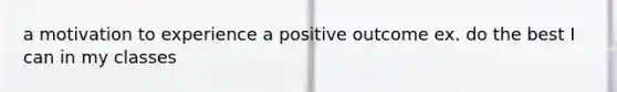 a motivation to experience a positive outcome ex. do the best I can in my classes