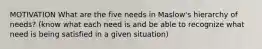 MOTIVATION What are the five needs in Maslow's hierarchy of needs? (know what each need is and be able to recognize what need is being satisfied in a given situation)