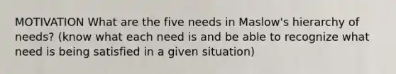 MOTIVATION What are the five needs in Maslow's hierarchy of needs? (know what each need is and be able to recognize what need is being satisfied in a given situation)