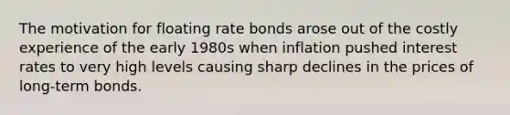 The motivation for floating rate bonds arose out of the costly experience of the early 1980s when inflation pushed interest rates to very high levels causing sharp declines in the prices of long-term bonds.