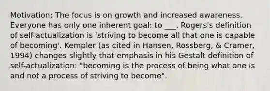 Motivation: The focus is on growth and increased awareness. Everyone has only one inherent goal: to ___. Rogers's definition of self-actualization is 'striving to become all that one is capable of becoming'. Kempler (as cited in Hansen, Rossberg, & Cramer, 1994) changes slightly that emphasis in his Gestalt definition of self-actualization: "becoming is the process of being what one is and not a process of striving to become".