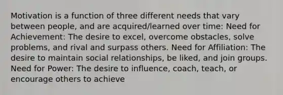 Motivation is a function of three different needs that vary between people, and are acquired/learned over time: Need for Achievement: The desire to excel, overcome obstacles, solve problems, and rival and surpass others. Need for Affiliation: The desire to maintain social relationships, be liked, and join groups. Need for Power: The desire to influence, coach, teach, or encourage others to achieve