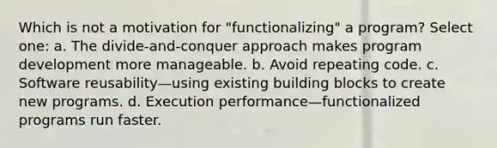 Which is not a motivation for "functionalizing" a program? Select one: a. The divide-and-conquer approach makes program development more manageable. b. Avoid repeating code. c. Software reusability—using existing building blocks to create new programs. d. Execution performance—functionalized programs run faster.