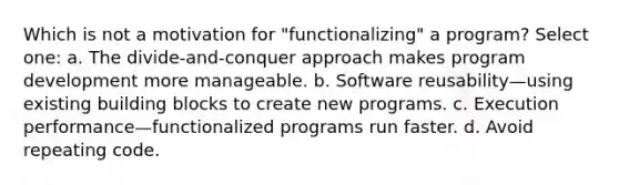 Which is not a motivation for "functionalizing" a program? Select one: a. The divide-and-conquer approach makes program development more manageable. b. Software reusability—using existing building blocks to create new programs. c. Execution performance—functionalized programs run faster. d. Avoid repeating code.