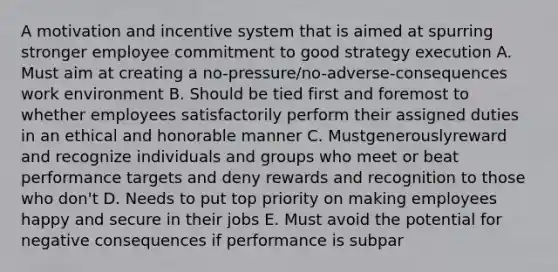 A motivation and incentive system that is aimed at spurring stronger employee commitment to good strategy execution A. Must aim at creating a no-pressure/no-adverse-consequences work environment B. Should be tied first and foremost to whether employees satisfactorily perform their assigned duties in an ethical and honorable manner C. Mustgenerouslyreward and recognize individuals and groups who meet or beat performance targets and deny rewards and recognition to those who don't D. Needs to put top priority on making employees happy and secure in their jobs E. Must avoid the potential for negative consequences if performance is subpar