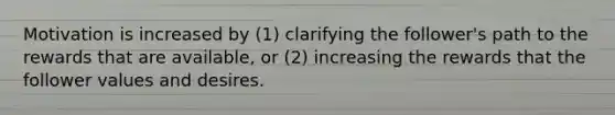 Motivation is increased by (1) clarifying the follower's path to the rewards that are available, or (2) increasing the rewards that the follower values and desires.