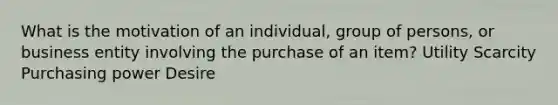 What is the motivation of an individual, group of persons, or business entity involving the purchase of an item? Utility Scarcity Purchasing power Desire