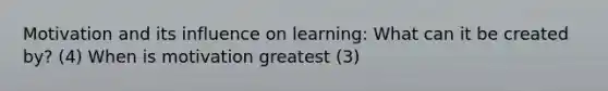 Motivation and its influence on learning: What can it be created by? (4) When is motivation greatest (3)