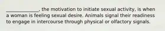 ______________, the motivation to initiate sexual activity, is when a woman is feeling sexual desire. Animals signal their readiness to engage in intercourse through physical or olfactory signals.