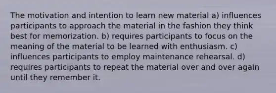 The motivation and intention to learn new material a) influences participants to approach the material in the fashion they think best for memorization. b) requires participants to focus on the meaning of the material to be learned with enthusiasm. c) influences participants to employ maintenance rehearsal. d) requires participants to repeat the material over and over again until they remember it.