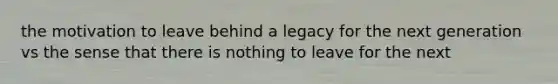 the motivation to leave behind a legacy for the next generation vs the sense that there is nothing to leave for the next