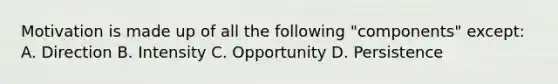 Motivation is made up of all the following "components" except: A. Direction B. Intensity C. Opportunity D. Persistence