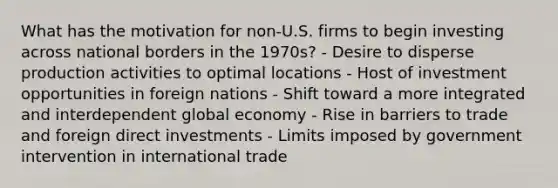 What has the motivation for non-U.S. firms to begin investing across national borders in the 1970s? - Desire to disperse production activities to optimal locations - Host of investment opportunities in foreign nations - Shift toward a more integrated and interdependent global economy - Rise in barriers to trade and foreign direct investments - Limits imposed by government intervention in international trade