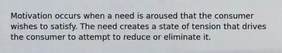 Motivation occurs when a need is aroused that the consumer wishes to satisfy. The need creates a state of tension that drives the consumer to attempt to reduce or eliminate it.