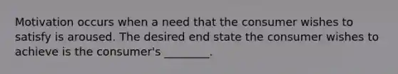 Motivation occurs when a need that the consumer wishes to satisfy is aroused. The desired end state the consumer wishes to achieve is the​ consumer's ________.