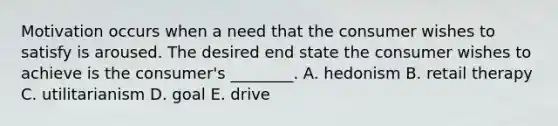 Motivation occurs when a need that the consumer wishes to satisfy is aroused. The desired end state the consumer wishes to achieve is the consumer's ________. A. hedonism B. retail therapy C. utilitarianism D. goal E. drive