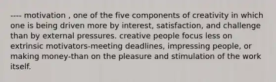 ---- motivation , one of the five components of creativity in which one is being driven more by interest, satisfaction, and challenge than by external pressures. creative people focus less on extrinsic motivators-meeting deadlines, impressing people, or making money-than on the pleasure and stimulation of the work itself.