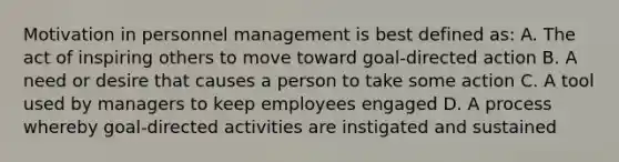 Motivation in personnel management is best defined as: A. The act of inspiring others to move toward goal-directed action B. A need or desire that causes a person to take some action C. A tool used by managers to keep employees engaged D. A process whereby goal-directed activities are instigated and sustained