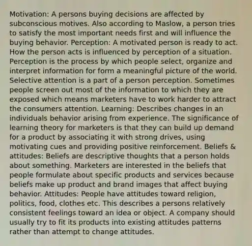 Motivation: A persons buying decisions are affected by subconscious motives. Also according to Maslow, a person tries to satisfy the most important needs first and will influence the buying behavior. Perception: A motivated person is ready to act. How the person acts is influenced by perception of a situation. Perception is the process by which people select, organize and interpret information for form a meaningful picture of the world. Selective attention is a part of a person perception. Sometimes people screen out most of the information to which they are exposed which means marketers have to work harder to attract the consumers attention. Learning: Describes changes in an individuals behavior arising from experience. The significance of learning theory for marketers is that they can build up demand for a product by associating it with strong drives, using motivating cues and providing positive reinforcement. Beliefs & attitudes: Beliefs are descriptive thoughts that a person holds about something. Marketers are interested in the beliefs that people formulate about specific products and services because beliefs make up product and brand images that affect buying behavior. Attitudes: People have attitudes toward religion, politics, food, clothes etc. This describes a persons relatively consistent feelings toward an idea or object. A company should usually try to fit its products into existing attitudes patterns rather than attempt to change attitudes.