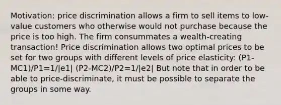 Motivation: price discrimination allows a firm to sell items to low-value customers who otherwise would not purchase because the price is too high. The firm consummates a wealth-creating transaction! Price discrimination allows two optimal prices to be set for two groups with different levels of price elasticity: (P1-MC1)/P1=1/|e1| (P2-MC2)/P2=1/|e2| But note that in order to be able to price-discriminate, it must be possible to separate the groups in some way.