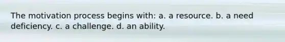 The motivation process begins with: a. a resource. b. a need deficiency. c. a challenge. d. an ability.