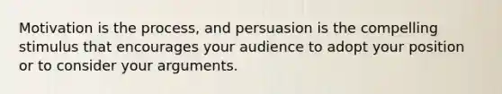 Motivation is the process, and persuasion is the compelling stimulus that encourages your audience to adopt your position or to consider your arguments.