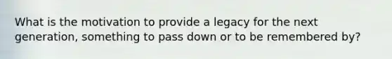 What is the motivation to provide a legacy for the next generation, something to pass down or to be remembered by?