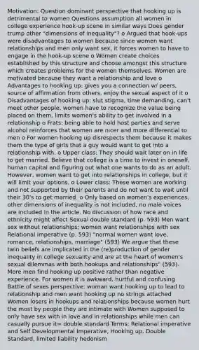 Motivation: Question dominant perspective that hooking up is detrimental to women Questions assumption all women in college experience hook-up scene in similar ways Does gender trump other "dimensions of inequality"? o Argued that hook-ups were disadvantages to women because since women want relationships and men only want sex, it forces women to have to engage in the hook-up scene o Women create choices established by this structure and choose amongst this structure which creates problems for the women themselves. Women are motivated because they want a relationship and love o Advantages to hooking up: gives you a connection w/ peers, source of affirmation from others, enjoy the sexual aspect of it o Disadvantages of hooking up: slut stigma, time demanding, can't meet other people, women have to recognize the value being placed on them, limits women's ability to get involved in a relationship o Frats: being able to hold host parties and serve alcohol reinforces that women are nicer and more differential to men o For women hooking up disrespects them because it makes them the type of girls that a guy would want to get into a relationship with. o Upper class: They should wait later on in life to get married. Believe that college is a time to invest in oneself, human capital and figuring out what one wants to do as an adult. However, women want to get into relationships in college, but it will limit your options. o Lower class: These women are working and not supported by their parents and do not want to wait until their 30's to get married. o Only based on women's experiences, other dimensions of inequality is not included, no male voices are included in the article. No discussion of how race and ethnicity might affect Sexual double standard (p. 593) Men want sex without relationships; women want relationships with sex Relational imperative (p. 593) "normal women want love, romance, relationships, marriage" (593) We argue that these twin beliefs are implicated in the (re)production of gender inequality in college sexuality and are at the heart of women's sexual dilemmas with both hookups and relationships" (593). More men find hooking up positive rather than negative experience. For women it is awkward, hurtful and confusing Battle of sexes perspective: woman want hooking up to lead to relationship and men want hooking up no strings attached Women losers in hookups and relationships because women hurt the most by people they are intimate with Women supposed to only have sex with in love and in relationships while men can casually pursue it= double standard Terms: Relational imperative and Self Developmental Imperative, Hooking up, Double Standard, limited liability hedonism