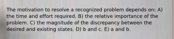 The motivation to resolve a recognized problem depends on: A) the time and effort required. B) the relative importance of the problem. C) the magnitude of the discrepancy between the desired and existing states. D) b and c. E) a and b.