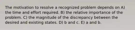 The motivation to resolve a recognized problem depends on A) the time and effort required. B) the relative importance of the problem. C) the magnitude of the discrepancy between the desired and existing states. D) b and c. E) a and b.