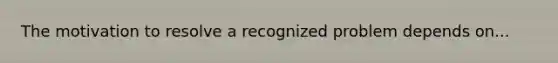 The motivation to resolve a recognized problem depends on...