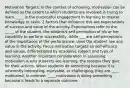 Motivation Targets: In the context of schooling, motivation can be defined as the extent to which students are involved in trying to learn. ____ is the purposeful engagement in learning to master knowledge or skills. 2 factors that influence this are expectations of success and value of the activity. Expectations refer to the _____ of the student, the student's self perception of his or her capability to perform successfully, while ___ are self-perceptions of the importance of the performance; does the student see any value in the activity. Focus motivation targets on self-efficacy and values, differentiated by academic subject and type of learning. Another important consideration in assessing motivation is why students are learning, the reasons they give for their actions. When students do something because it is inherently interesting, enjoyable, or challenging, they are ____ motivated. In contrast, ____ motivation is doing something because it leads to a separate outcome.