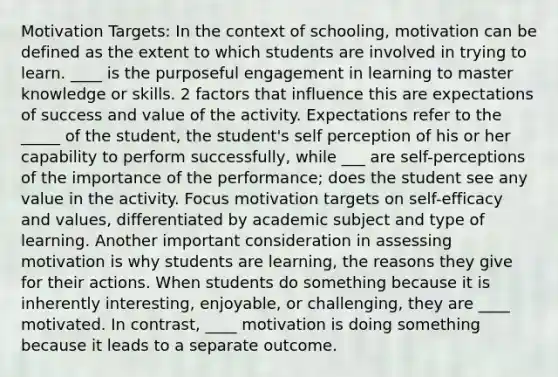 Motivation Targets: In the context of schooling, motivation can be defined as the extent to which students are involved in trying to learn. ____ is the purposeful engagement in learning to master knowledge or skills. 2 factors that influence this are expectations of success and value of the activity. Expectations refer to the _____ of the student, the student's self perception of his or her capability to perform successfully, while ___ are self-perceptions of the importance of the performance; does the student see any value in the activity. Focus motivation targets on self-efficacy and values, differentiated by academic subject and type of learning. Another important consideration in assessing motivation is why students are learning, the reasons they give for their actions. When students do something because it is inherently interesting, enjoyable, or challenging, they are ____ motivated. In contrast, ____ motivation is doing something because it leads to a separate outcome.