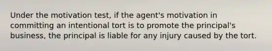 Under the motivation test, if the agent's motivation in committing an intentional tort is to promote the principal's business, the principal is liable for any injury caused by the tort.