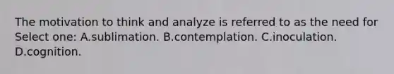 The motivation to think and analyze is referred to as the need for Select one: A.sublimation. B.contemplation. C.inoculation. D.cognition.