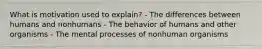 What is motivation used to explain? - The differences between humans and nonhumans - The behavior of humans and other organisms - The mental processes of nonhuman organisms