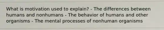 What is motivation used to explain? - The differences between humans and nonhumans - The behavior of humans and other organisms - The mental processes of nonhuman organisms