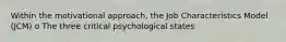 Within the motivational approach, the Job Characteristics Model (JCM) o The three critical psychological states