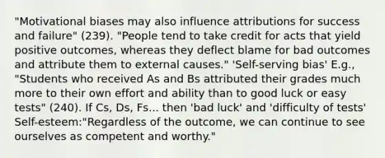 "Motivational biases may also influence attributions for success and failure" (239). "People tend to take credit for acts that yield positive outcomes, whereas they deflect blame for bad outcomes and attribute them to external causes." 'Self-serving bias' E.g., "Students who received As and Bs attributed their grades much more to their own effort and ability than to good luck or easy tests" (240). If Cs, Ds, Fs... then 'bad luck' and 'difficulty of tests' Self-esteem:"Regardless of the outcome, we can continue to see ourselves as competent and worthy."