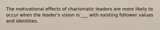 The motivational effects of charismatic leaders are more likely to occur when the leader's vision is ___ with existing follower values and identities.