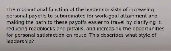 The motivational function of the leader consists of increasing personal payoffs to subordinates for work-goal attainment and making the path to these payoffs easier to travel by clarifying it, reducing roadblocks and pitfalls, and increasing the opportunities for personal satisfaction en route. This describes what style of leadership?