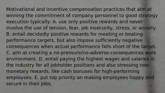 Motivational and incentive compensation practices that aim at winning the commitment of company personnel to good strategy execution typically: A. use only positive rewards and never involve the use of tension, fear, job insecurity, stress, or anxiety. B. entail decidedly positive rewards for meeting or beating performance targets, but also impose sufficiently negative consequences when actual performance falls short of the target. C. aim at creating a no-pressure/no-adverse-consequences work environment. D. entail paying the highest wages and salaries in the industry for all jobholder positions and also stressing non-monetary rewards, like cash bonuses for high-performing employees. E. put top priority on making employees happy and secure in their jobs.