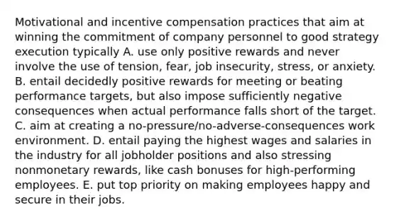 Motivational and incentive compensation practices that aim at winning the commitment of company personnel to good strategy execution typically A. use only positive rewards and never involve the use of tension, fear, job insecurity, stress, or anxiety. B. entail decidedly positive rewards for meeting or beating performance targets, but also impose sufficiently negative consequences when actual performance falls short of the target. C. aim at creating a no-pressure/no-adverse-consequences work environment. D. entail paying the highest wages and salaries in the industry for all jobholder positions and also stressing nonmonetary rewards, like cash bonuses for high-performing employees. E. put top priority on making employees happy and secure in their jobs.