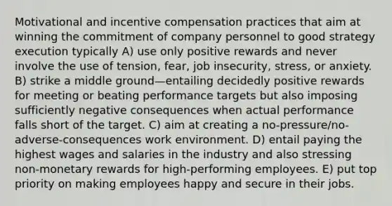 Motivational and <a href='https://www.questionai.com/knowledge/kIKWYcRrpl-incentive-compensation' class='anchor-knowledge'>incentive compensation</a> practices that aim at winning the commitment of company personnel to good strategy execution typically A) use only positive rewards and never involve the use of tension, fear, job insecurity, stress, or anxiety. B) strike a middle ground—entailing decidedly positive rewards for meeting or beating performance targets but also imposing sufficiently negative consequences when actual performance falls short of the target. C) aim at creating a no-pressure/no-adverse-consequences work environment. D) entail paying the highest wages and salaries in the industry and also stressing non-monetary rewards for high-performing employees. E) put top priority on making employees happy and secure in their jobs.