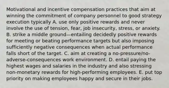 Motivational and incentive compensation practices that aim at winning the commitment of company personnel to good strategy execution typically A. use only positive rewards and never involve the use of tension, fear, job insecurity, stress, or anxiety. B. strike a middle ground—entailing decidedly positive rewards for meeting or beating performance targets but also imposing sufficiently negative consequences when actual performance falls short of the target. C. aim at creating a no-pressure/no-adverse-consequences work environment. D. entail paying the highest wages and salaries in the industry and also stressing non-monetary rewards for high-performing employees. E. put top priority on making employees happy and secure in their jobs.