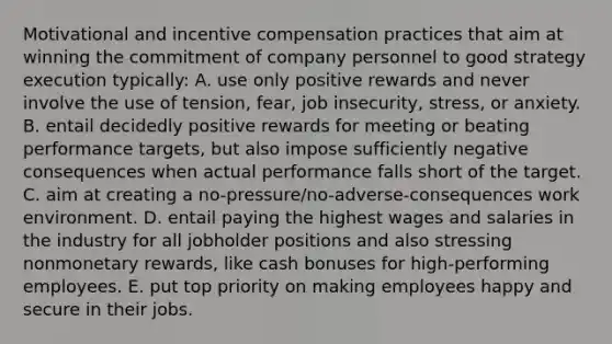 Motivational and incentive compensation practices that aim at winning the commitment of company personnel to good strategy execution typically: A. use only positive rewards and never involve the use of tension, fear, job insecurity, stress, or anxiety. B. entail decidedly positive rewards for meeting or beating performance targets, but also impose sufficiently negative consequences when actual performance falls short of the target. C. aim at creating a no-pressure/no-adverse-consequences work environment. D. entail paying the highest wages and salaries in the industry for all jobholder positions and also stressing nonmonetary rewards, like cash bonuses for high-performing employees. E. put top priority on making employees happy and secure in their jobs.