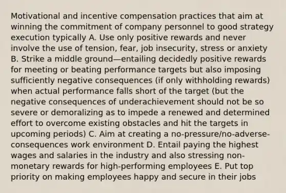 Motivational and incentive compensation practices that aim at winning the commitment of company personnel to good strategy execution typically A. Use only positive rewards and never involve the use of tension, fear, job insecurity, stress or anxiety B. Strike a middle ground—entailing decidedly positive rewards for meeting or beating performance targets but also imposing sufficiently negative consequences (if only withholding rewards) when actual performance falls short of the target (but the negative consequences of underachievement should not be so severe or demoralizing as to impede a renewed and determined effort to overcome existing obstacles and hit the targets in upcoming periods) C. Aim at creating a no-pressure/no-adverse-consequences work environment D. Entail paying the highest wages and salaries in the industry and also stressing non-monetary rewards for high-performing employees E. Put top priority on making employees happy and secure in their jobs