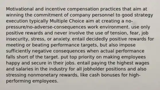 Motivational and incentive compensation practices that aim at winning the commitment of company personnel to good strategy execution typically Multiple Choice aim at creating a no-pressure/no-adverse-consequences work environment. use only positive rewards and never involve the use of tension, fear, job insecurity, stress, or anxiety. entail decidedly positive rewards for meeting or beating performance targets, but also impose sufficiently negative consequences when actual performance falls short of the target. put top priority on making employees happy and secure in their jobs. entail paying the highest wages and salaries in the industry for all jobholder positions and also stressing nonmonetary rewards, like cash bonuses for high-performing employees.