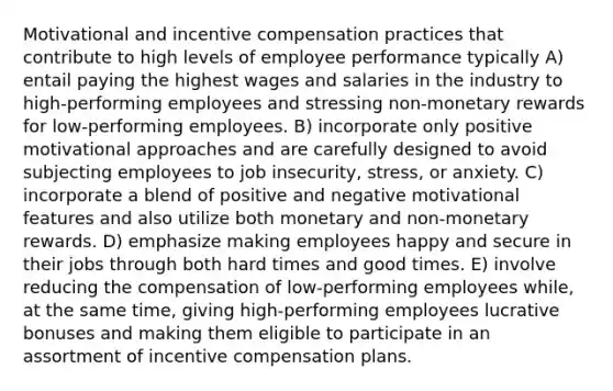 Motivational and incentive compensation practices that contribute to high levels of employee performance typically A) entail paying the highest wages and salaries in the industry to high-performing employees and stressing non-monetary rewards for low-performing employees. B) incorporate only positive motivational approaches and are carefully designed to avoid subjecting employees to job insecurity, stress, or anxiety. C) incorporate a blend of positive and negative motivational features and also utilize both monetary and non-monetary rewards. D) emphasize making employees happy and secure in their jobs through both hard times and good times. E) involve reducing the compensation of low-performing employees while, at the same time, giving high-performing employees lucrative bonuses and making them eligible to participate in an assortment of incentive compensation plans.