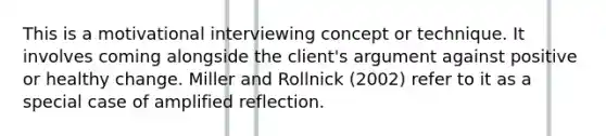 This is a motivational interviewing concept or technique. It involves coming alongside the client's argument against positive or healthy change. Miller and Rollnick (2002) refer to it as a special case of amplified reflection.